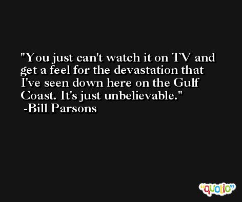 You just can't watch it on TV and get a feel for the devastation that I've seen down here on the Gulf Coast. It's just unbelievable. -Bill Parsons