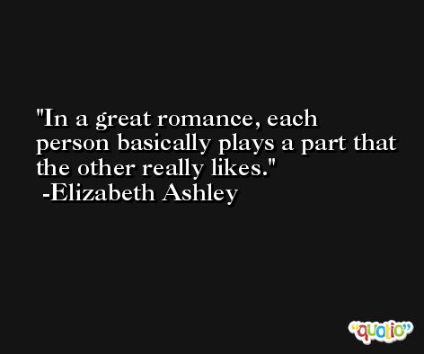 In a great romance, each person basically plays a part that the other really likes. -Elizabeth Ashley