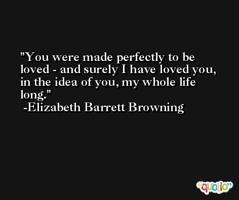You were made perfectly to be loved - and surely I have loved you, in the idea of you, my whole life long. -Elizabeth Barrett Browning