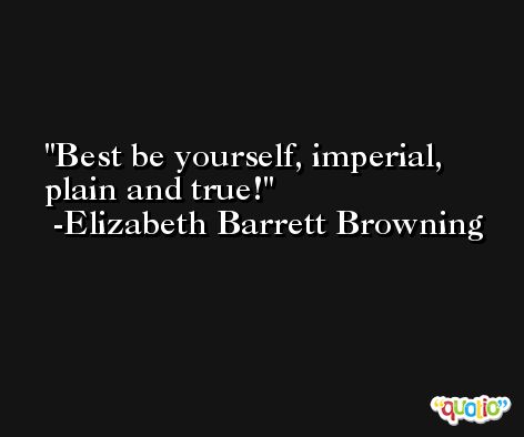 Best be yourself, imperial, plain and true! -Elizabeth Barrett Browning