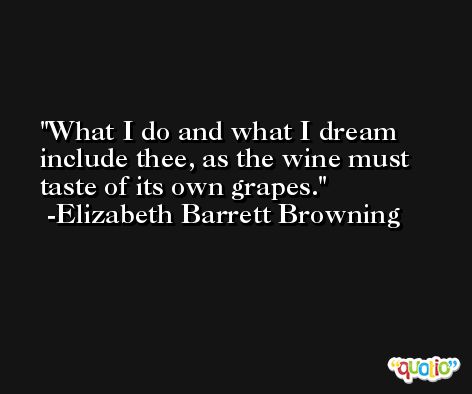 What I do and what I dream include thee, as the wine must taste of its own grapes. -Elizabeth Barrett Browning