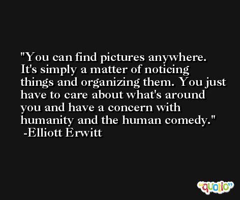 You can find pictures anywhere. It's simply a matter of noticing things and organizing them. You just have to care about what's around you and have a concern with humanity and the human comedy. -Elliott Erwitt