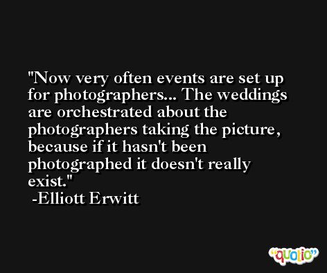 Now very often events are set up for photographers... The weddings are orchestrated about the photographers taking the picture, because if it hasn't been photographed it doesn't really exist. -Elliott Erwitt