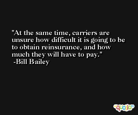At the same time, carriers are unsure how difficult it is going to be to obtain reinsurance, and how much they will have to pay. -Bill Bailey