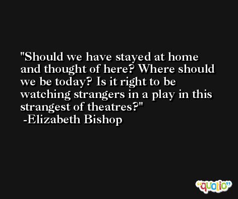 Should we have stayed at home and thought of here? Where should we be today? Is it right to be watching strangers in a play in this strangest of theatres? -Elizabeth Bishop