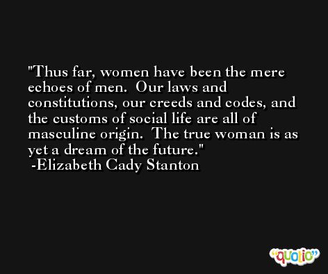Thus far, women have been the mere echoes of men.  Our laws and constitutions, our creeds and codes, and the customs of social life are all of masculine origin.  The true woman is as yet a dream of the future. -Elizabeth Cady Stanton