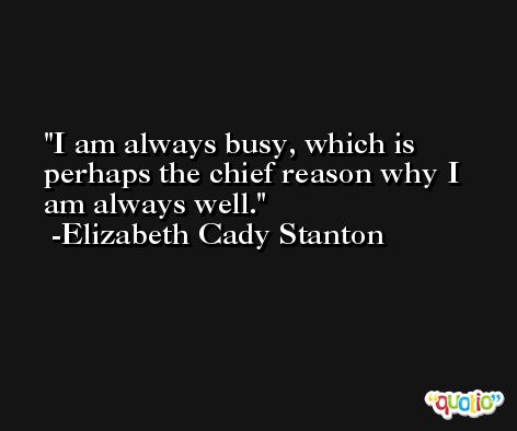 I am always busy, which is perhaps the chief reason why I am always well. -Elizabeth Cady Stanton