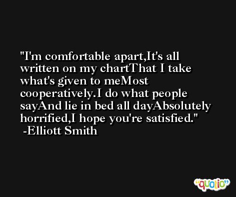 I'm comfortable apart,It's all written on my chartThat I take what's given to meMost cooperatively.I do what people sayAnd lie in bed all dayAbsolutely horrified,I hope you're satisfied. -Elliott Smith