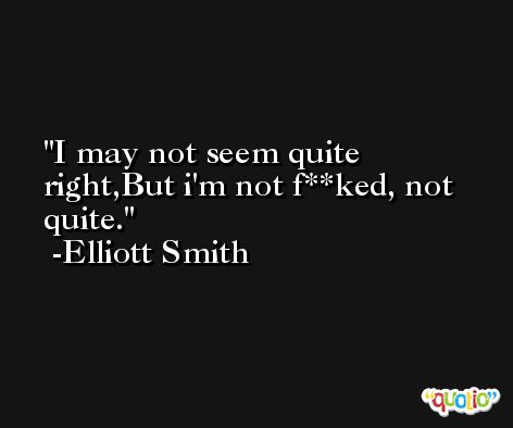 I may not seem quite right,But i'm not f**ked, not quite. -Elliott Smith