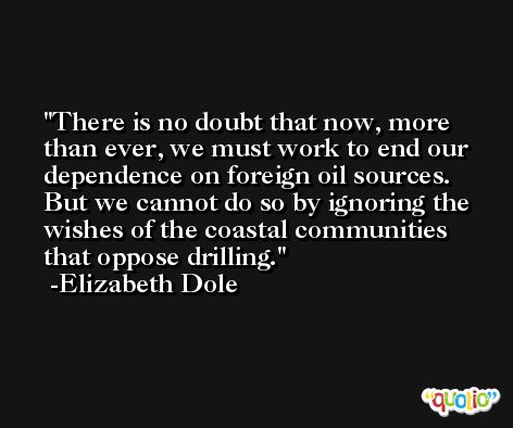 There is no doubt that now, more than ever, we must work to end our dependence on foreign oil sources. But we cannot do so by ignoring the wishes of the coastal communities that oppose drilling. -Elizabeth Dole