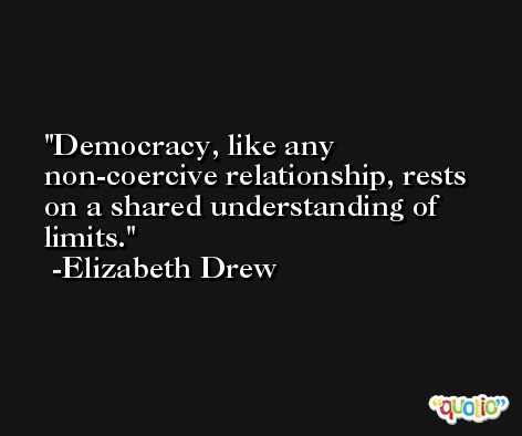 Democracy, like any non-coercive relationship, rests on a shared understanding of limits. -Elizabeth Drew