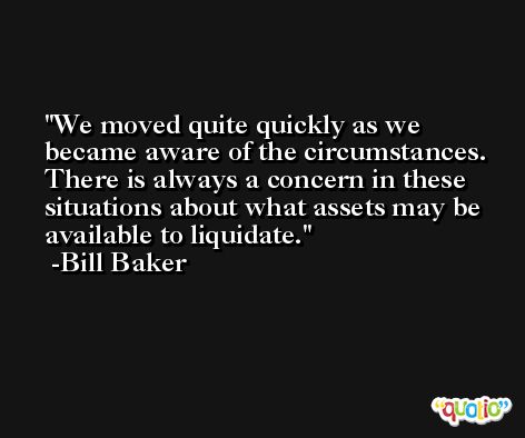 We moved quite quickly as we became aware of the circumstances. There is always a concern in these situations about what assets may be available to liquidate. -Bill Baker