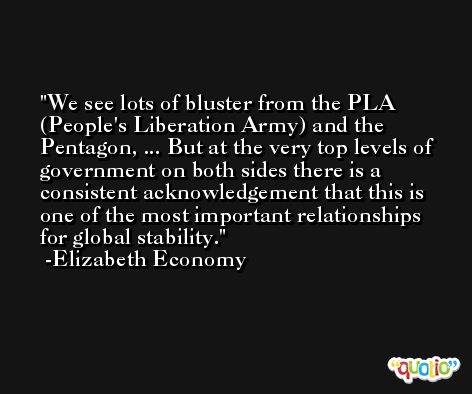 We see lots of bluster from the PLA (People's Liberation Army) and the Pentagon, ... But at the very top levels of government on both sides there is a consistent acknowledgement that this is one of the most important relationships for global stability. -Elizabeth Economy