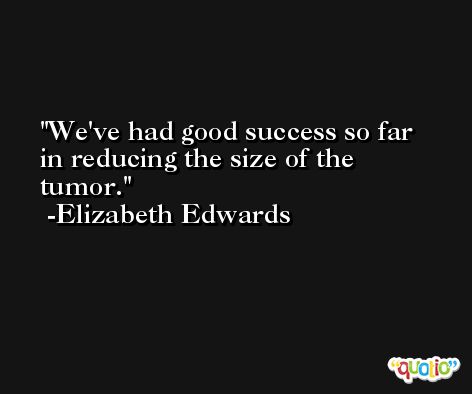 We've had good success so far in reducing the size of the tumor. -Elizabeth Edwards