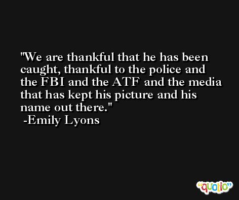 We are thankful that he has been caught, thankful to the police and the FBI and the ATF and the media that has kept his picture and his name out there. -Emily Lyons