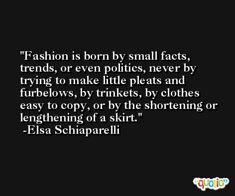 Fashion is born by small facts, trends, or even politics, never by trying to make little pleats and furbelows, by trinkets, by clothes easy to copy, or by the shortening or lengthening of a skirt. -Elsa Schiaparelli