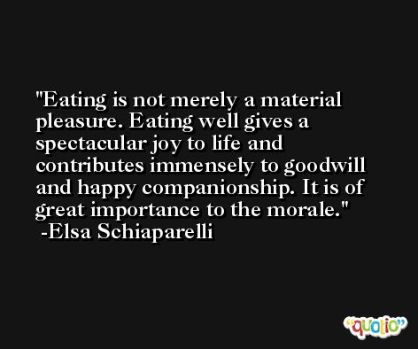 Eating is not merely a material pleasure. Eating well gives a spectacular joy to life and contributes immensely to goodwill and happy companionship. It is of great importance to the morale. -Elsa Schiaparelli