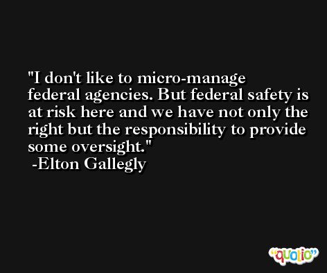 I don't like to micro-manage federal agencies. But federal safety is at risk here and we have not only the right but the responsibility to provide some oversight. -Elton Gallegly