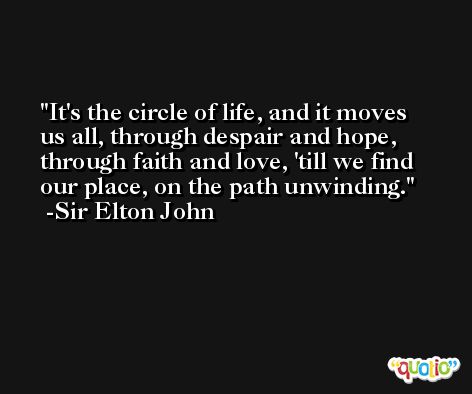 It's the circle of life, and it moves us all, through despair and hope, through faith and love, 'till we find our place, on the path unwinding. -Sir Elton John