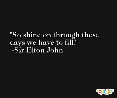 So shine on through these days we have to fill. -Sir Elton John