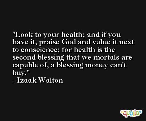 Look to your health; and if you have it, praise God and value it next to conscience; for health is the second blessing that we mortals are capable of, a blessing money can't buy. -Izaak Walton