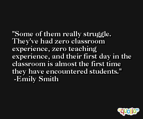 Some of them really struggle. They've had zero classroom experience, zero teaching experience, and their first day in the classroom is almost the first time they have encountered students. -Emily Smith