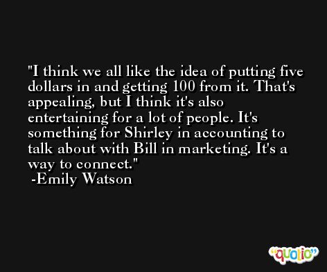 I think we all like the idea of putting five dollars in and getting 100 from it. That's appealing, but I think it's also entertaining for a lot of people. It's something for Shirley in accounting to talk about with Bill in marketing. It's a way to connect. -Emily Watson