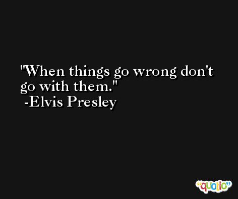 When things go wrong don't go with them. -Elvis Presley