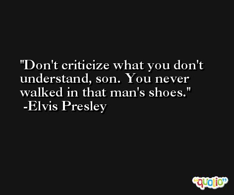 Don't criticize what you don't understand, son. You never walked in that man's shoes. -Elvis Presley