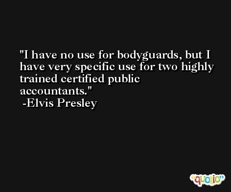 I have no use for bodyguards, but I have very specific use for two highly trained certified public accountants. -Elvis Presley