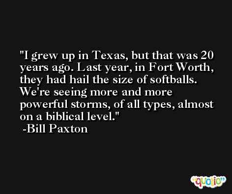 I grew up in Texas, but that was 20 years ago. Last year, in Fort Worth, they had hail the size of softballs. We're seeing more and more powerful storms, of all types, almost on a biblical level. -Bill Paxton