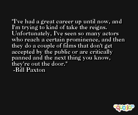 I've had a great career up until now, and I'm trying to kind of take the reigns. Unfortunately, I've seen so many actors who reach a certain prominence, and then they do a couple of films that don't get accepted by the public or are critically panned and the next thing you know, they're out the door. -Bill Paxton