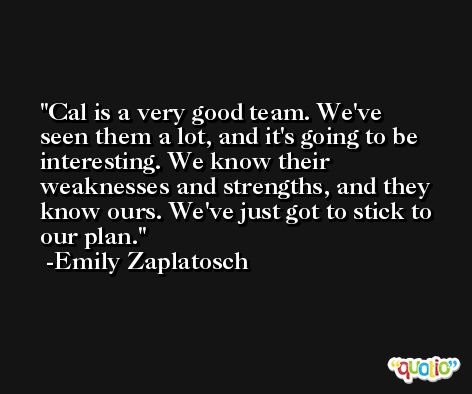 Cal is a very good team. We've seen them a lot, and it's going to be interesting. We know their weaknesses and strengths, and they know ours. We've just got to stick to our plan. -Emily Zaplatosch