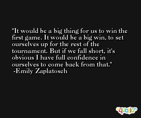 It would be a big thing for us to win the first game. It would be a big win, to set ourselves up for the rest of the tournament. But if we fall short, it's obvious I have full confidence in ourselves to come back from that. -Emily Zaplatosch