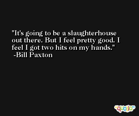 It's going to be a slaughterhouse out there. But I feel pretty good. I feel I got two hits on my hands. -Bill Paxton