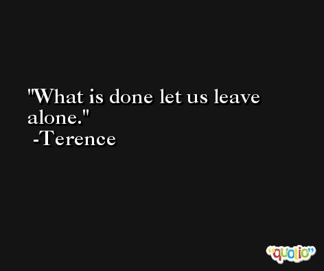 What is done let us leave alone. -Terence