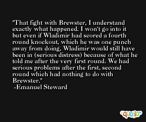 That fight with Brewster, I understand exactly what happened. I won't go into it but even if Wladimir had scored a fourth round knockout, which he was one punch away from doing, Wladimir would still have been in (serious distress) because of what he told me after the very first round. We had serious problems after the first, second round which had nothing to do with Brewster. -Emanuel Steward