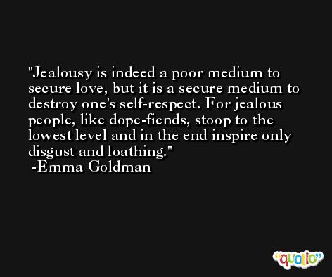 Jealousy is indeed a poor medium to secure love, but it is a secure medium to destroy one's self-respect. For jealous people, like dope-fiends, stoop to the lowest level and in the end inspire only disgust and loathing. -Emma Goldman