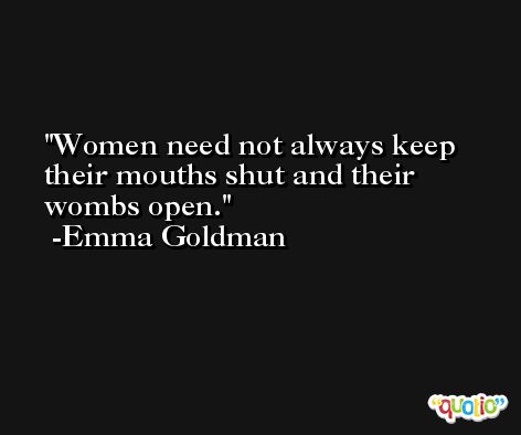 Women need not always keep their mouths shut and their wombs open. -Emma Goldman