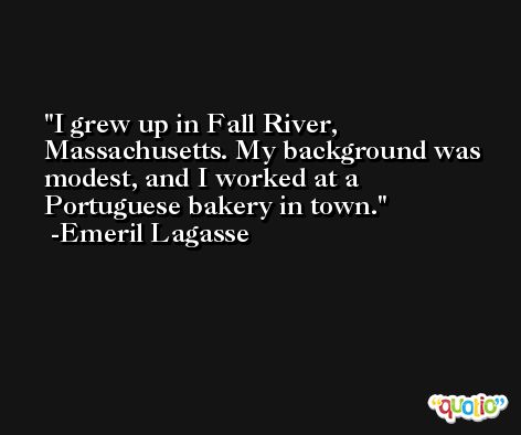 I grew up in Fall River, Massachusetts. My background was modest, and I worked at a Portuguese bakery in town. -Emeril Lagasse