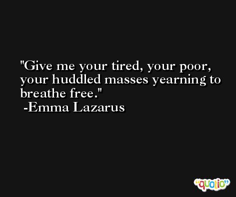 Give me your tired, your poor, your huddled masses yearning to breathe free. -Emma Lazarus