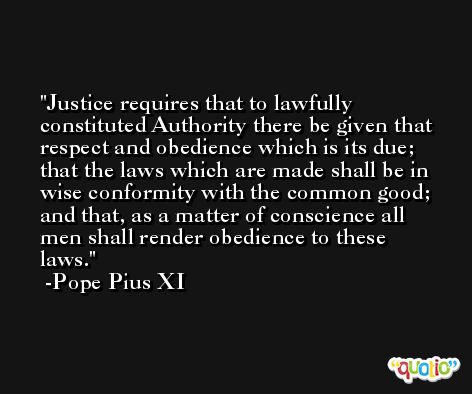 Justice requires that to lawfully constituted Authority there be given that respect and obedience which is its due; that the laws which are made shall be in wise conformity with the common good; and that, as a matter of conscience all men shall render obedience to these laws. -Pope Pius XI