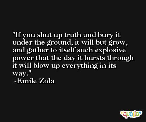 If you shut up truth and bury it under the ground, it will but grow, and gather to itself such explosive power that the day it bursts through it will blow up everything in its way. -Emile Zola
