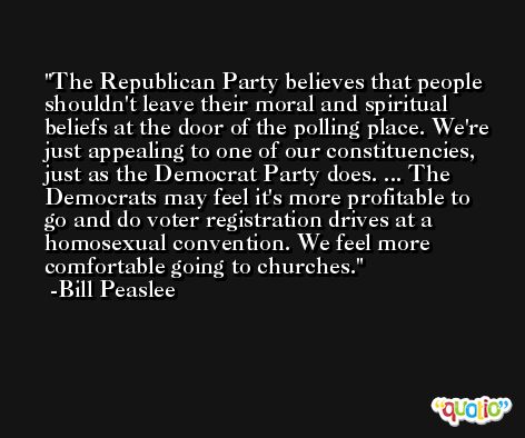 The Republican Party believes that people shouldn't leave their moral and spiritual beliefs at the door of the polling place. We're just appealing to one of our constituencies, just as the Democrat Party does. ... The Democrats may feel it's more profitable to go and do voter registration drives at a homosexual convention. We feel more comfortable going to churches. -Bill Peaslee