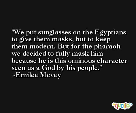 We put sunglasses on the Egyptians to give them masks, but to keep them modern. But for the pharaoh we decided to fully mask him because he is this ominous character seen as a God by his people. -Emilee Mcvey