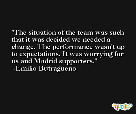 The situation of the team was such that it was decided we needed a change. The performance wasn't up to expectations. It was worrying for us and Madrid supporters. -Emilio Butragueno