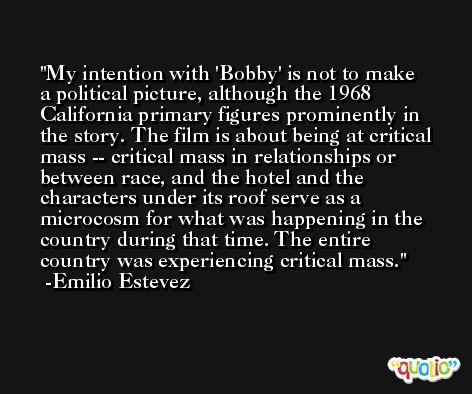 My intention with 'Bobby' is not to make a political picture, although the 1968 California primary figures prominently in the story. The film is about being at critical mass -- critical mass in relationships or between race, and the hotel and the characters under its roof serve as a microcosm for what was happening in the country during that time. The entire country was experiencing critical mass. -Emilio Estevez
