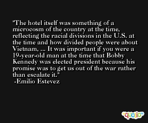 The hotel itself was something of a microcosm of the country at the time, reflecting the racial divisions in the U.S. at the time and how divided people were about Vietnam, ... It was important if you were a 19-year-old man at the time that Bobby Kennedy was elected president because his promise was to get us out of the war rather than escalate it. -Emilio Estevez