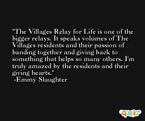 The Villages Relay for Life is one of the bigger relays. It speaks volumes of The Villages residents and their passion of banding together and giving back to something that helps so many others. I'm truly amazed by the residents and their giving hearts. -Emmy Slaughter