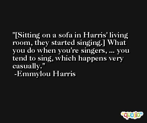 [Sitting on a sofa in Harris' living room, they started singing.] What you do when you're singers, ... you tend to sing, which happens very casually. -Emmylou Harris